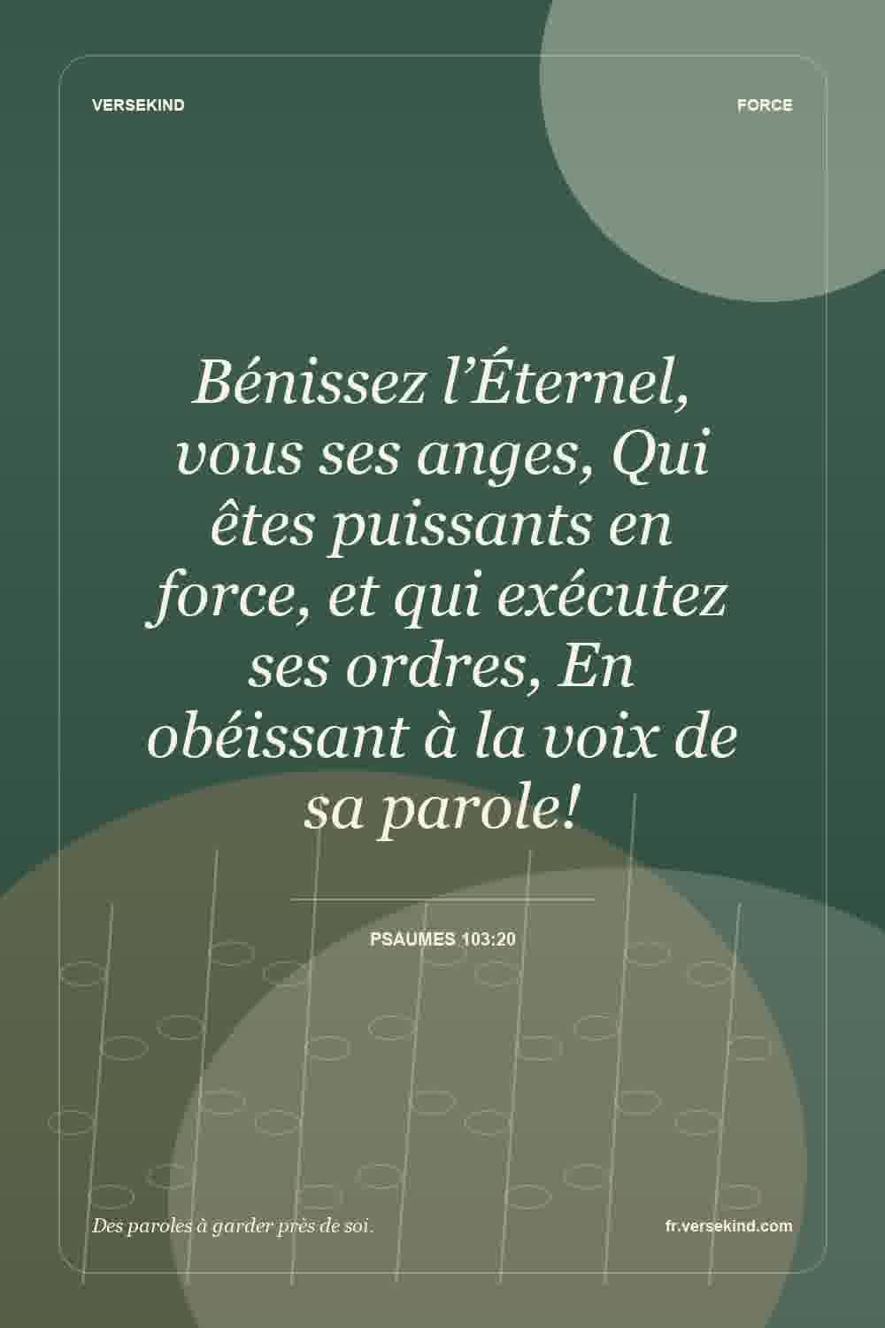 Bénissez l’Éternel, vous ses anges, Qui êtes puissants en force, et qui exécutez ses ordres, En obéissant à la voix de sa parole! — Psaumes 103:20