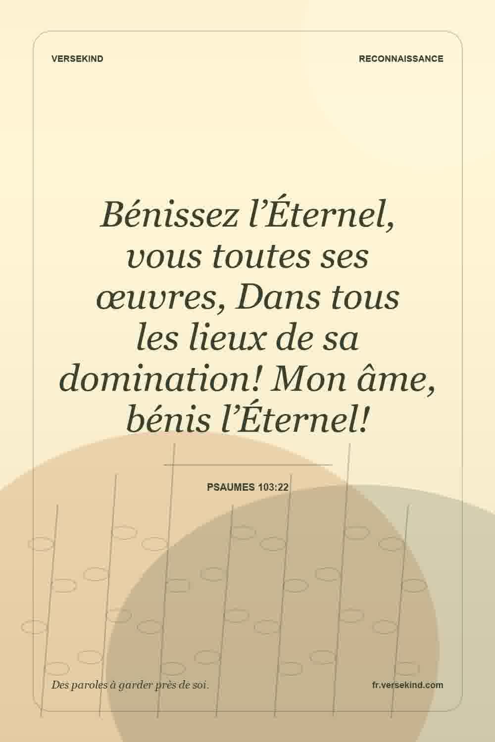 Bénissez l’Éternel, vous toutes ses œuvres, Dans tous les lieux de sa domination! Mon âme, bénis l’Éternel! — Psaumes 103:22