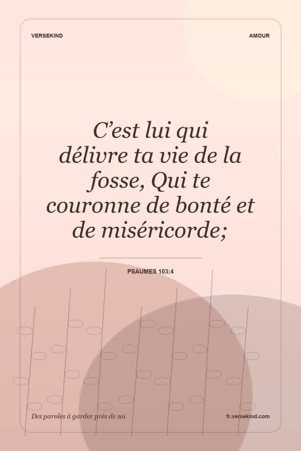 C’est lui qui délivre ta vie de la fosse, Qui te couronne de bonté et de miséricorde; — Psaumes 103:4