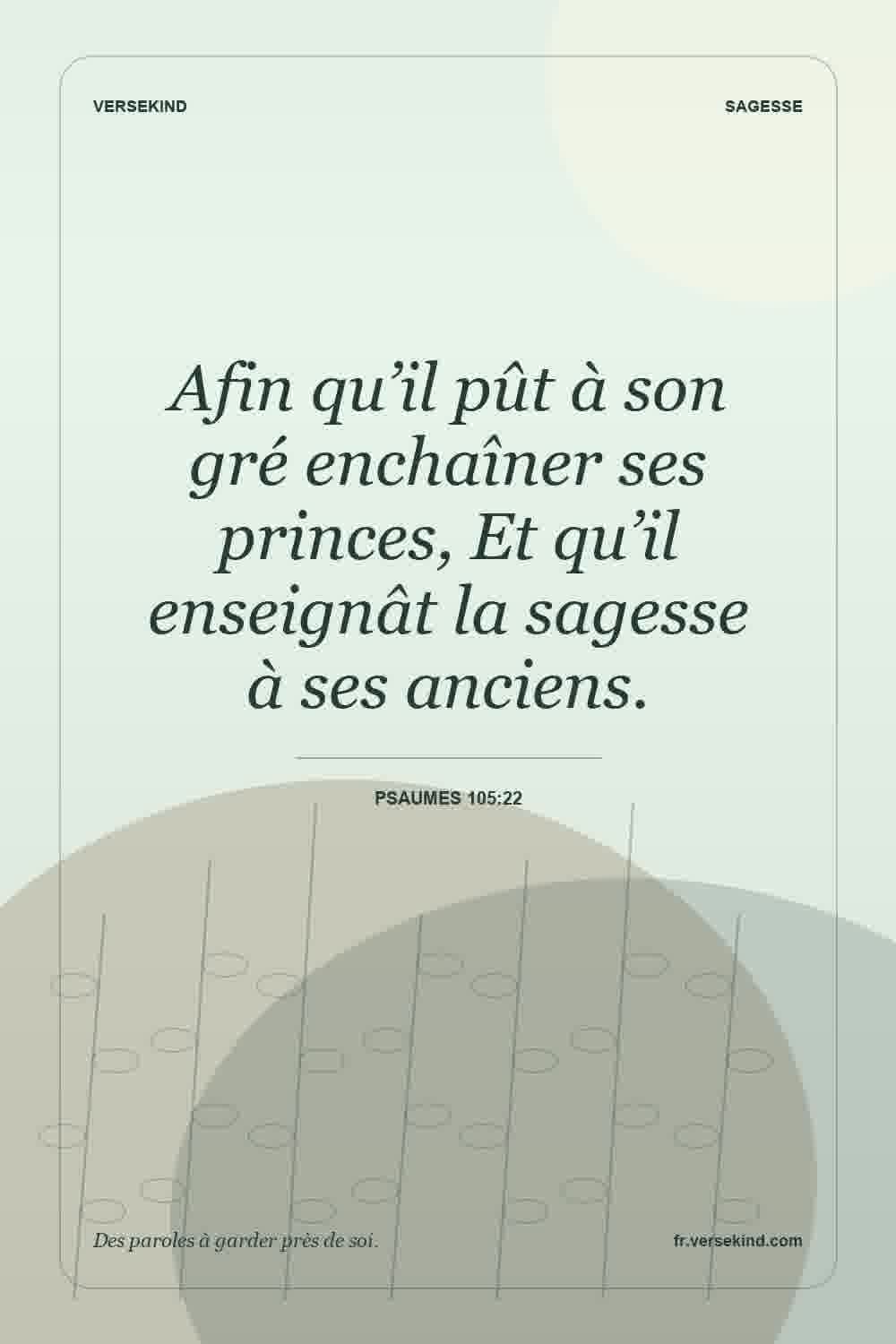 Afin qu’il pût à son gré enchaîner ses princes, Et qu’il enseignât la sagesse à ses anciens. — Psaumes 105:22