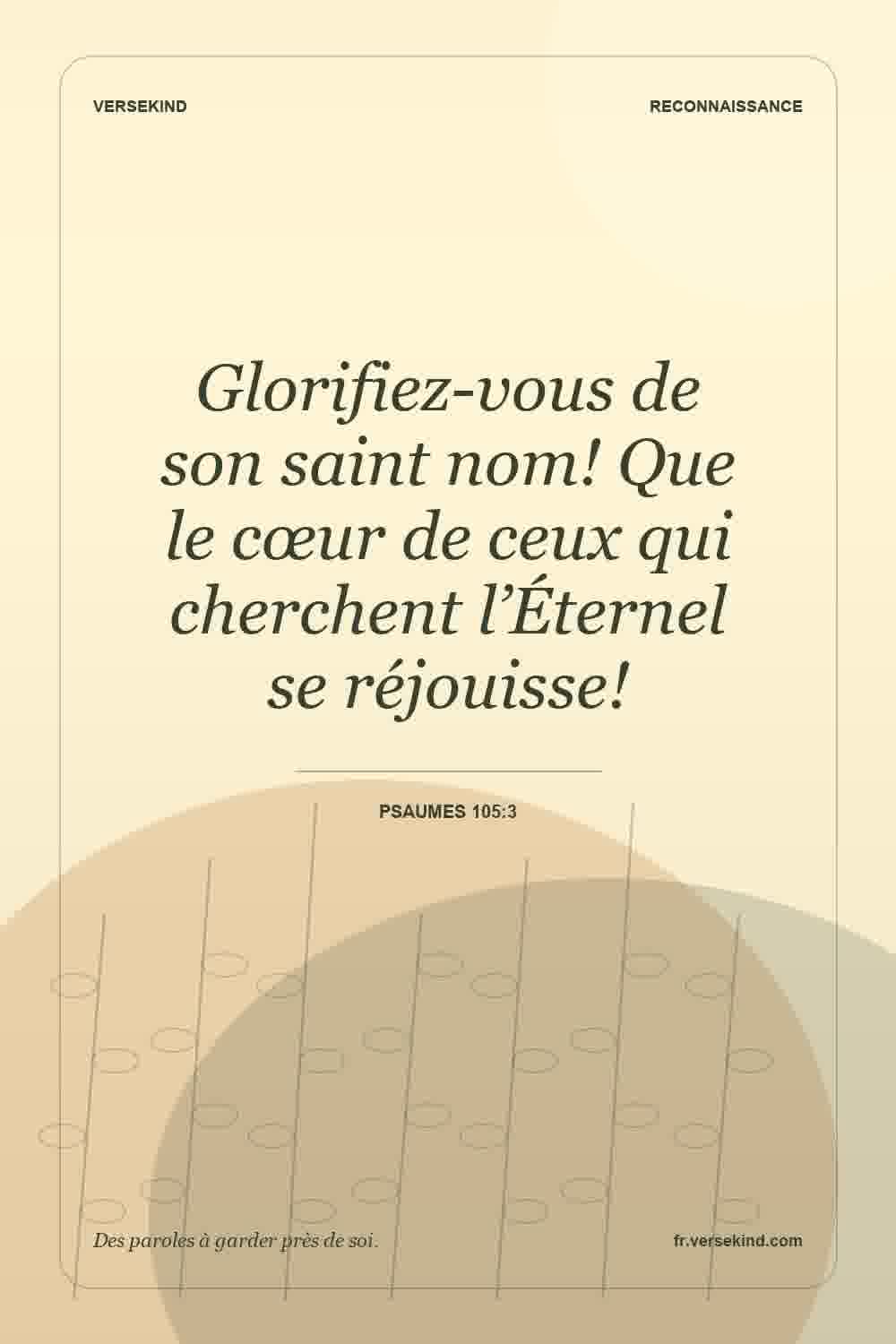 Glorifiez-vous de son saint nom! Que le cœur de ceux qui cherchent l’Éternel se réjouisse! — Psaumes 105:3