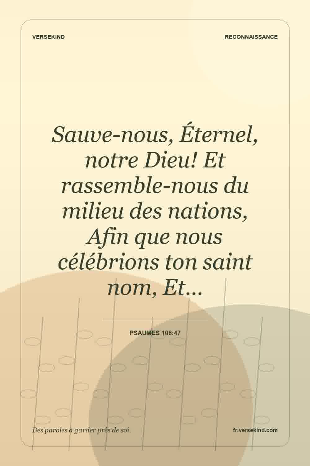 Sauve-nous, Éternel, notre Dieu! Et rassemble-nous du milieu des nations, Afin que nous célébrions ton saint nom, Et… — Psaumes 106:47