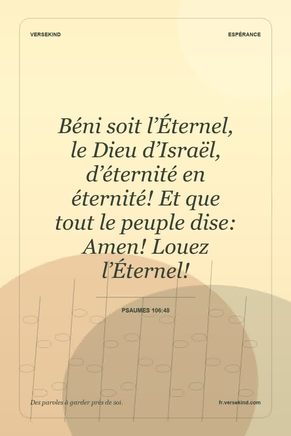 Béni soit l’Éternel, le Dieu d’Israël, d’éternité en éternité! Et que tout le peuple dise: Amen! Louez l’Éternel! — Psaumes 106:48