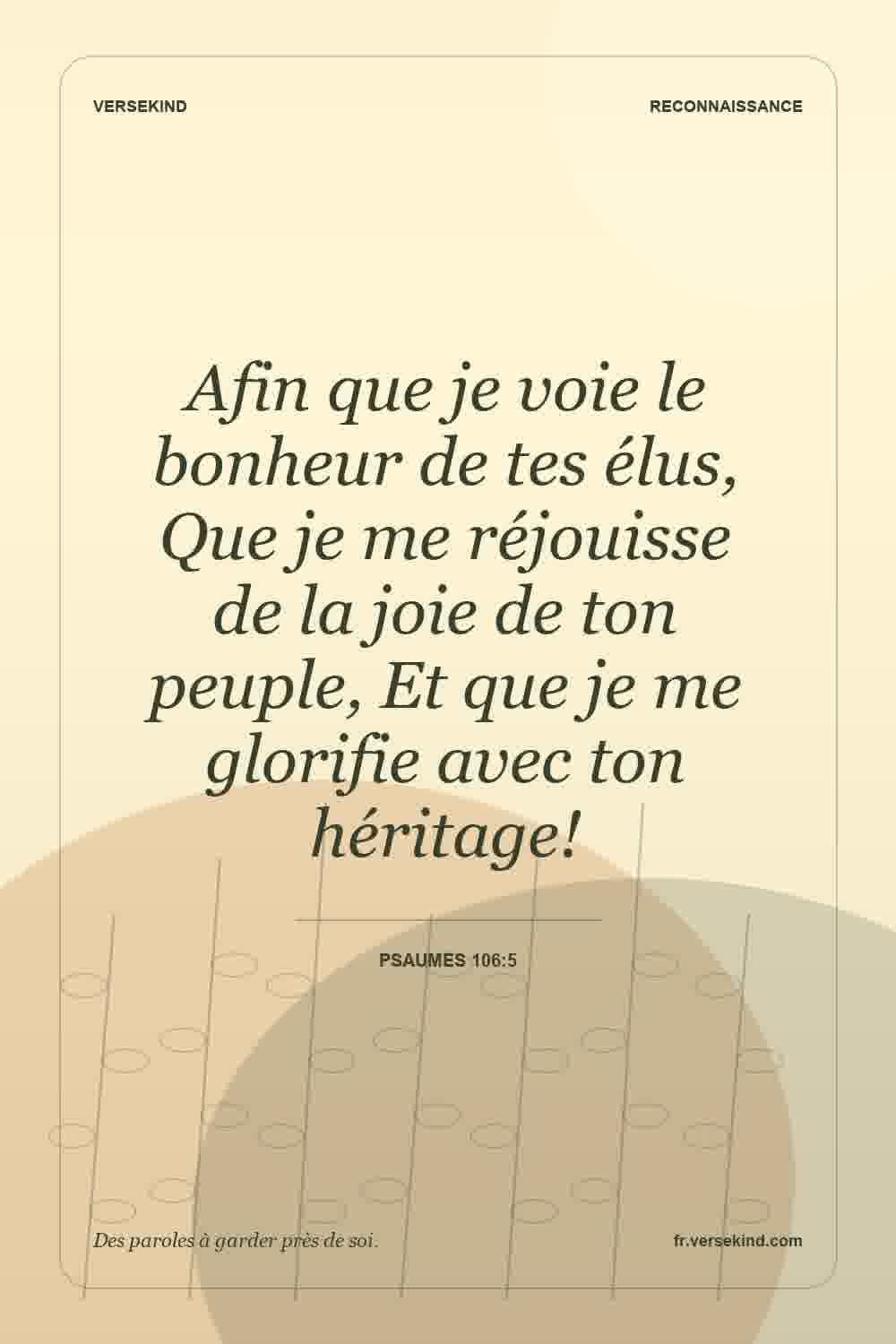 Afin que je voie le bonheur de tes élus, Que je me réjouisse de la joie de ton peuple, Et que je me glorifie avec ton héritage! — Psaumes 106:5