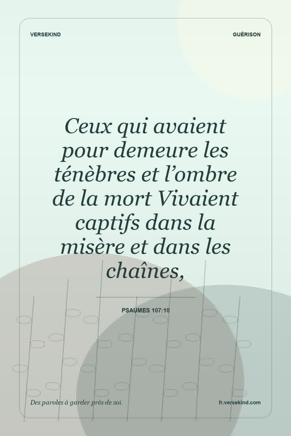 Ceux qui avaient pour demeure les ténèbres et l’ombre de la mort Vivaient captifs dans la misère et dans les chaînes, — Psaumes 107:10