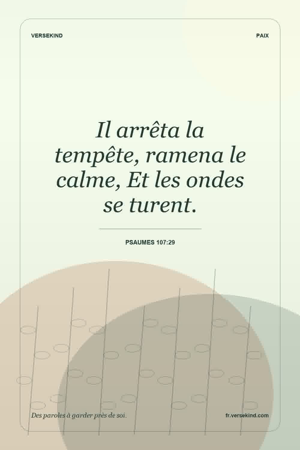 Il arrêta la tempête, ramena le calme, Et les ondes se turent. — Psaumes 107:29