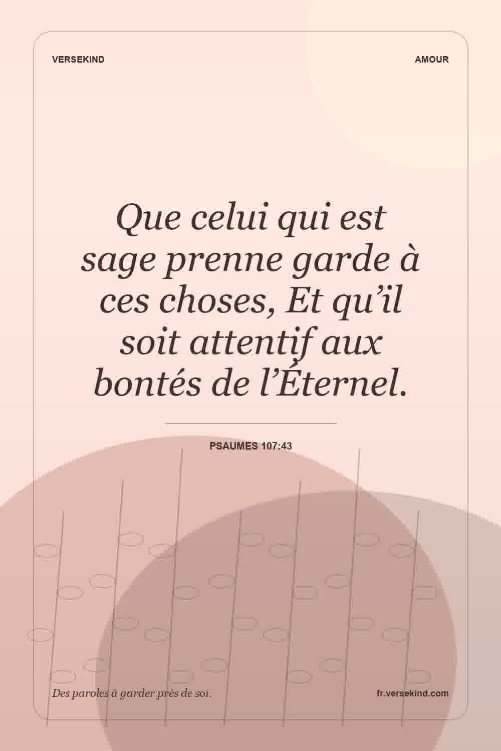 Que celui qui est sage prenne garde à ces choses, Et qu’il soit attentif aux bontés de l’Éternel. — Psaumes 107:43