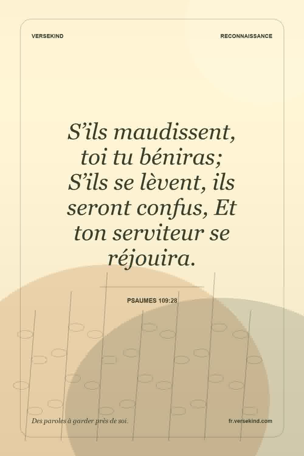S’ils maudissent, toi tu béniras; S’ils se lèvent, ils seront confus, Et ton serviteur se réjouira. — Psaumes 109:28