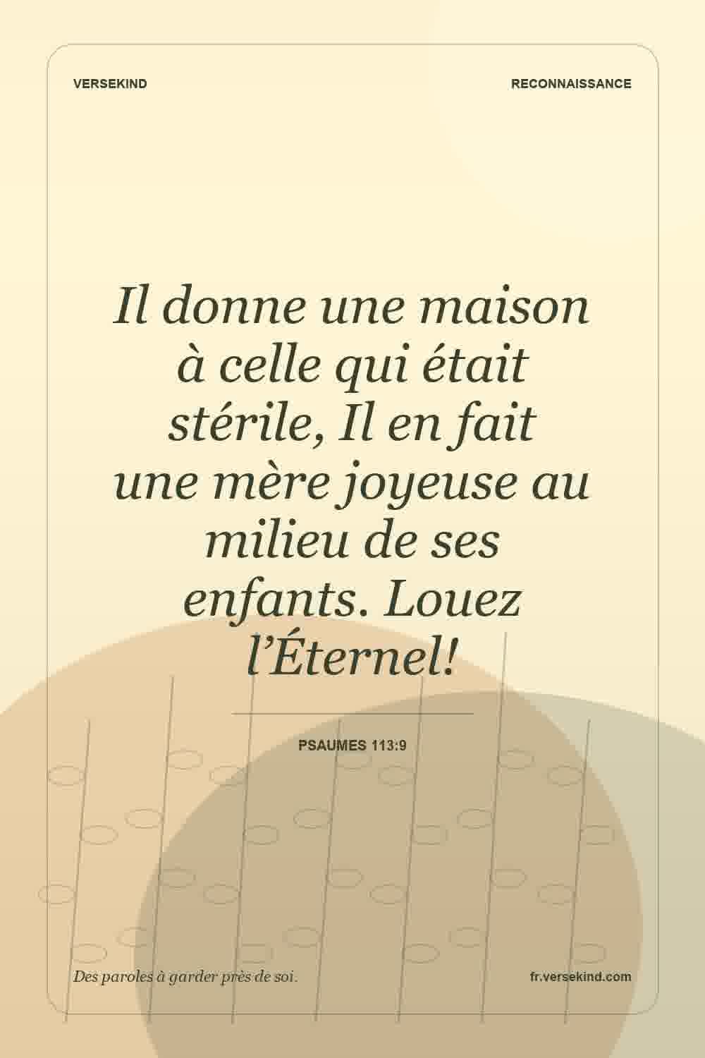 Il donne une maison à celle qui était stérile, Il en fait une mère joyeuse au milieu de ses enfants. Louez l’Éternel! — Psaumes 113:9