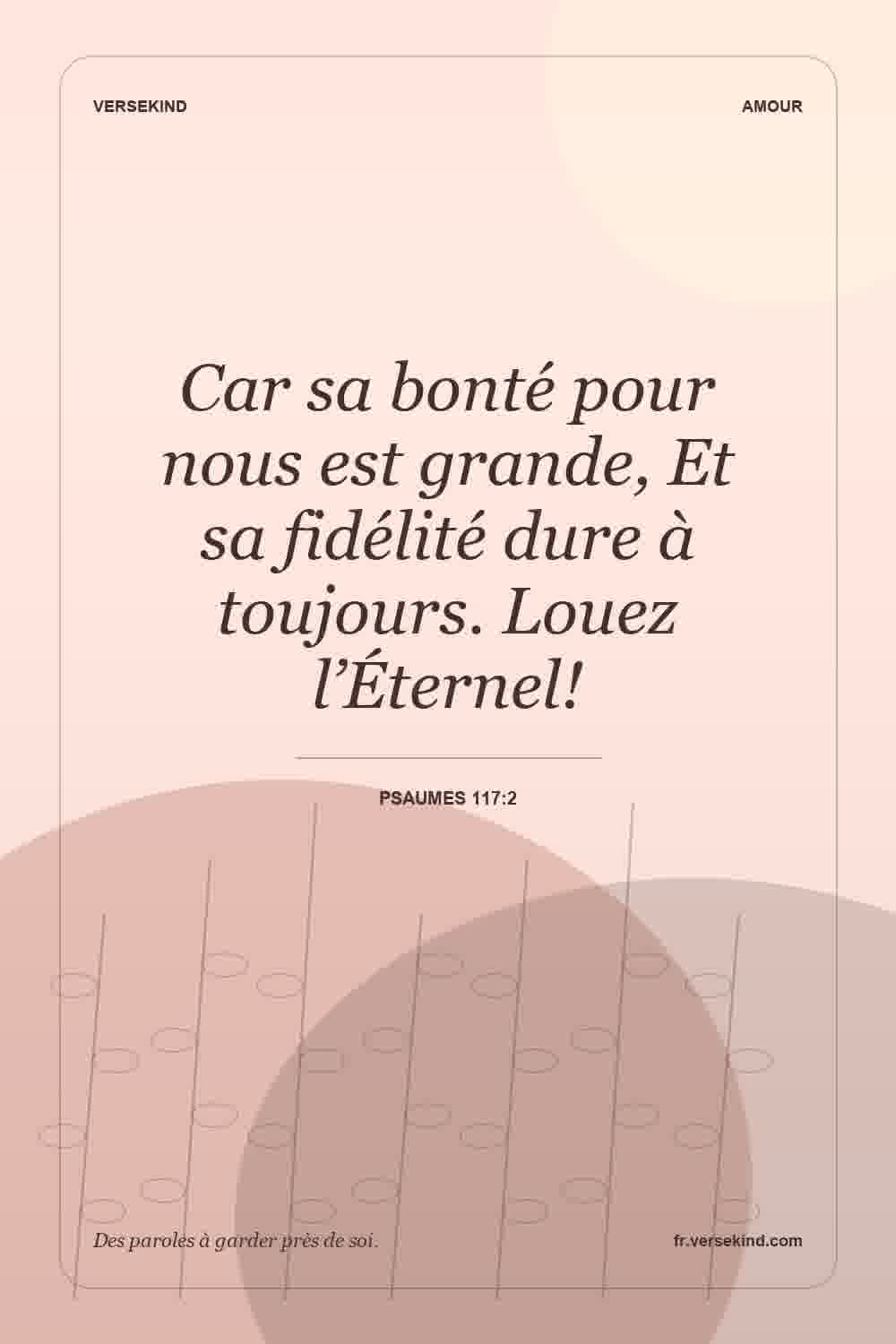 Car sa bonté pour nous est grande, Et sa fidélité dure à toujours. Louez l’Éternel! — Psaumes 117:2