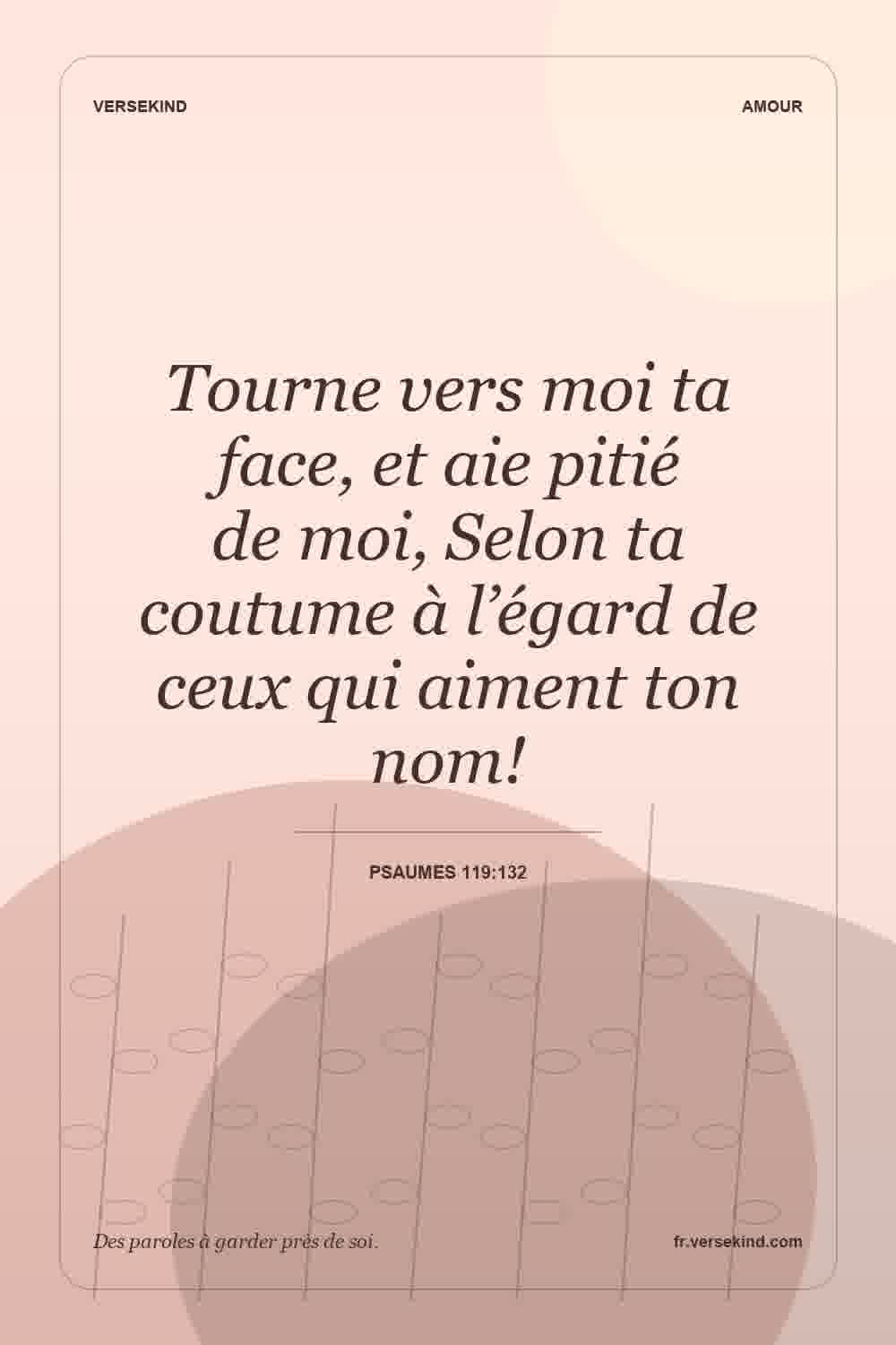 Tourne vers moi ta face, et aie pitié de moi, Selon ta coutume à l’égard de ceux qui aiment ton nom! — Psaumes 119:132