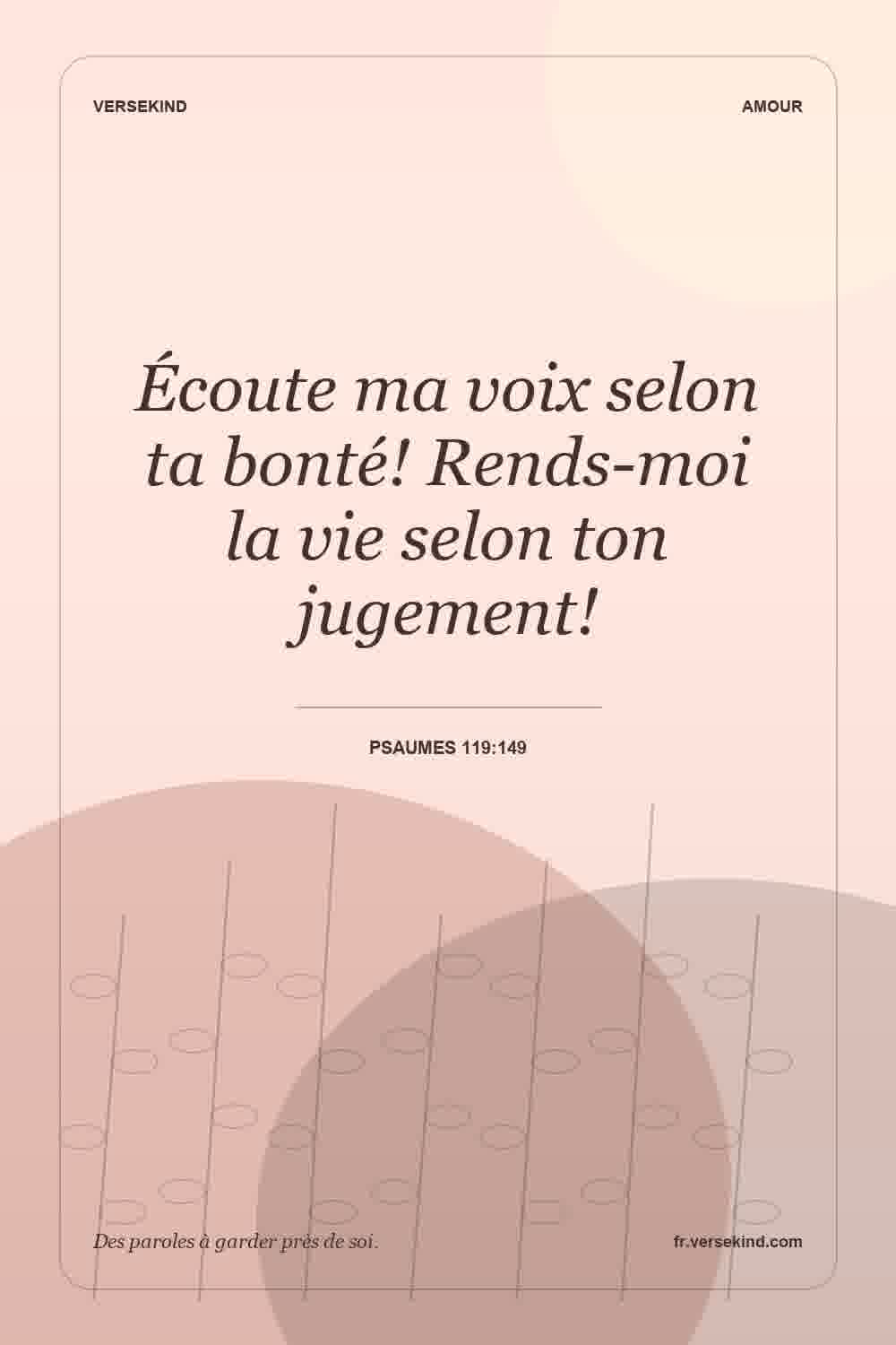 Écoute ma voix selon ta bonté! Rends-moi la vie selon ton jugement! — Psaumes 119:149