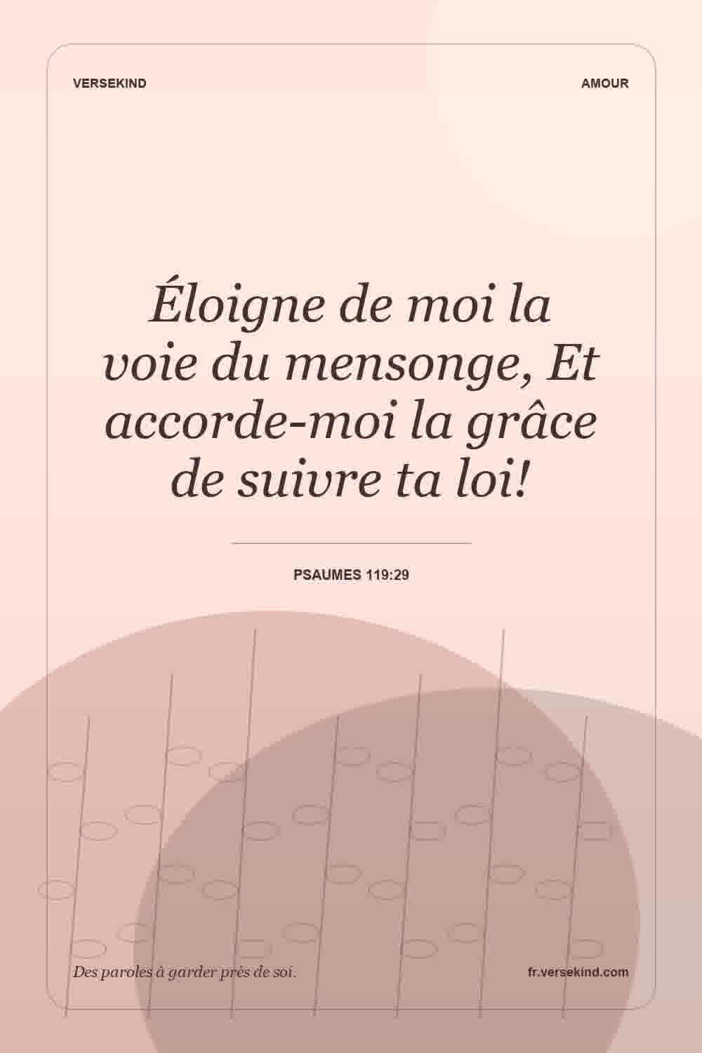 Éloigne de moi la voie du mensonge, Et accorde-moi la grâce de suivre ta loi! — Psaumes 119:29