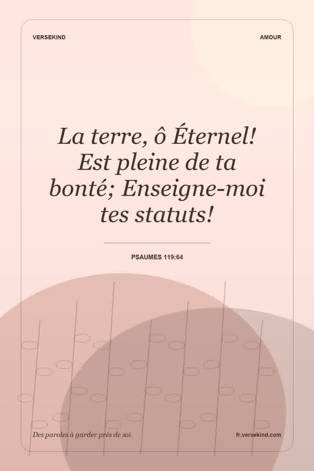 La terre, ô Éternel! Est pleine de ta bonté; Enseigne-moi tes statuts! — Psaumes 119:64