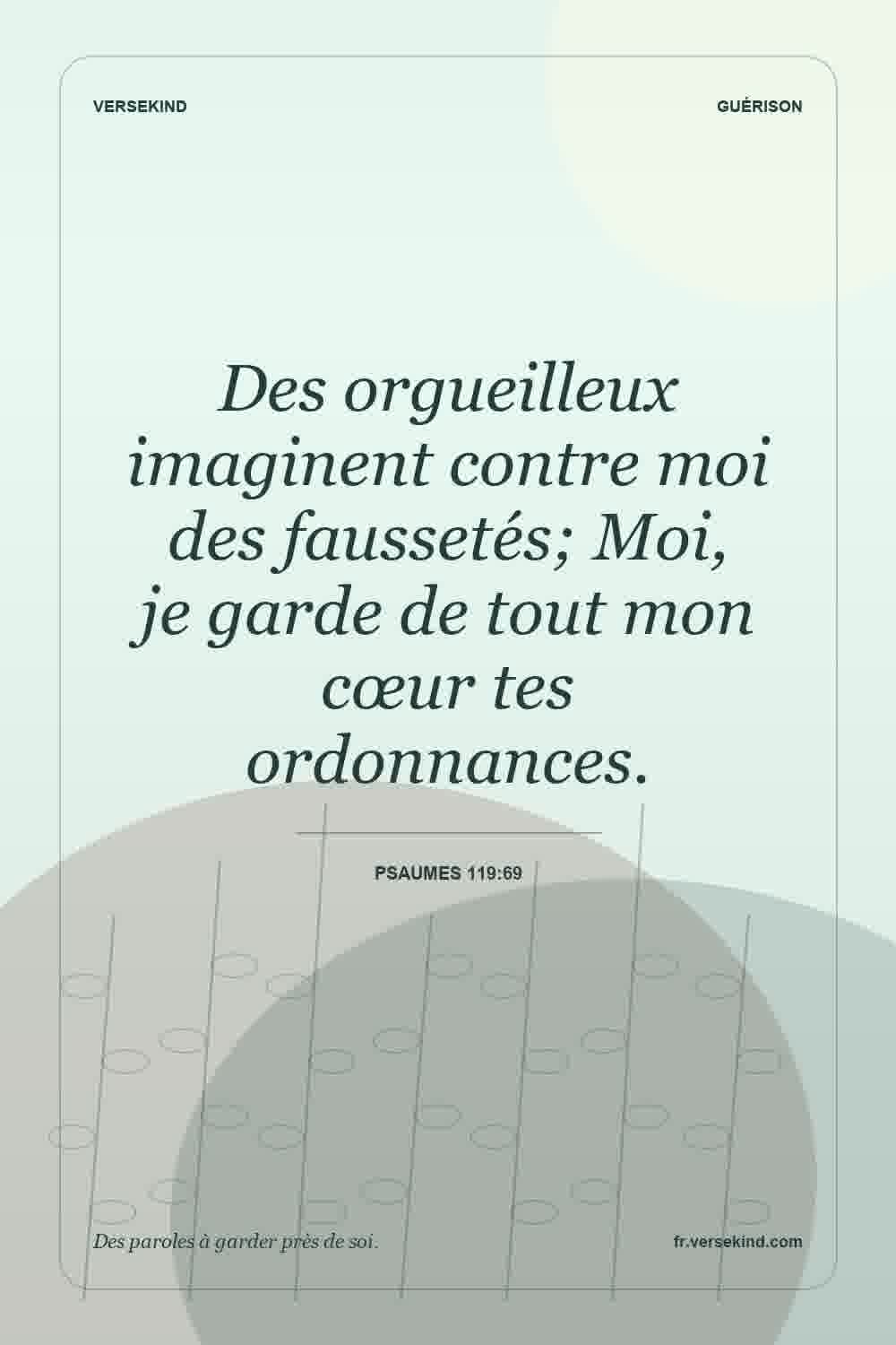 Des orgueilleux imaginent contre moi des faussetés; Moi, je garde de tout mon cœur tes ordonnances. — Psaumes 119:69