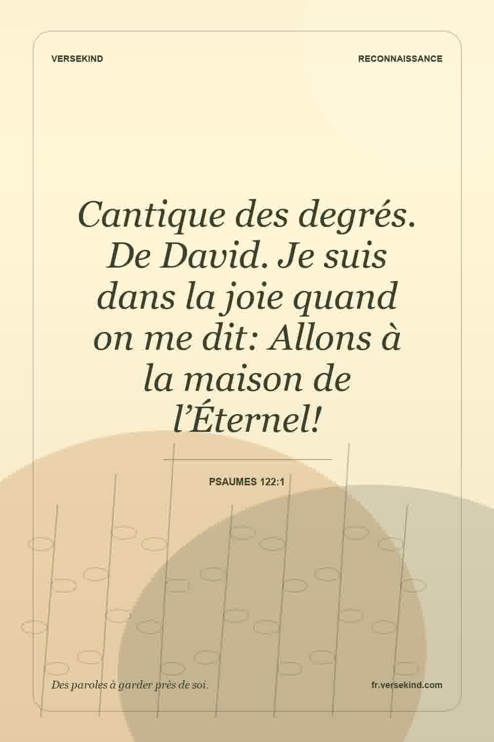 Cantique des degrés. De David. Je suis dans la joie quand on me dit: Allons à la maison de l’Éternel! — Psaumes 122:1