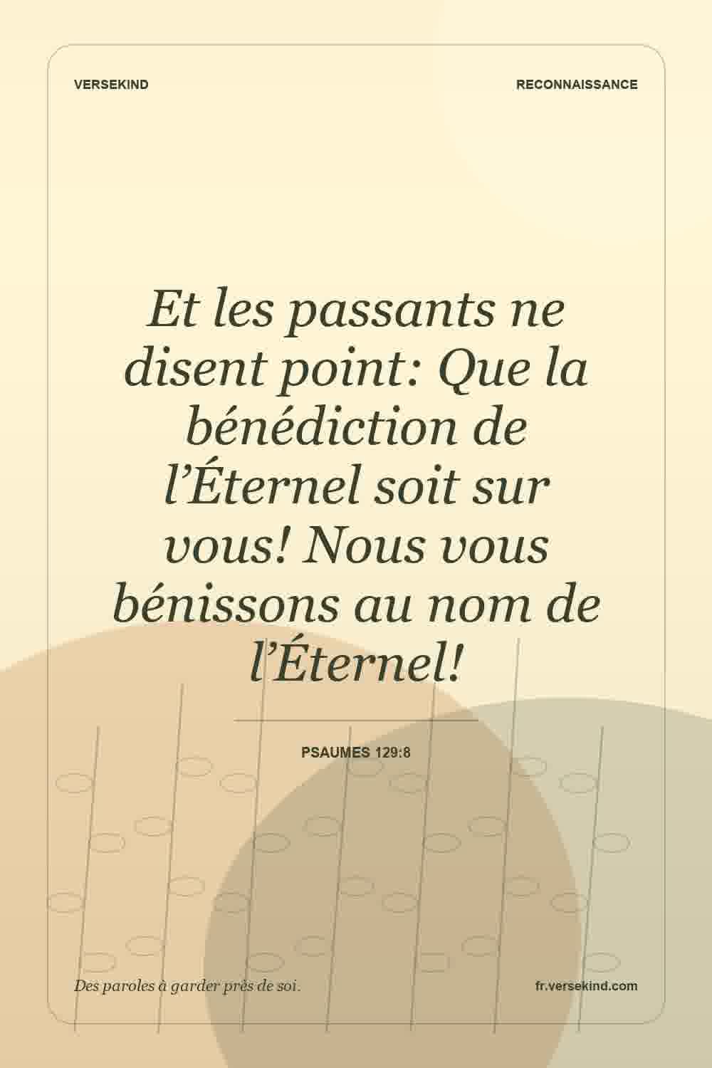 Et les passants ne disent point: Que la bénédiction de l’Éternel soit sur vous! Nous vous bénissons au nom de l’Éternel! — Psaumes 129:8
