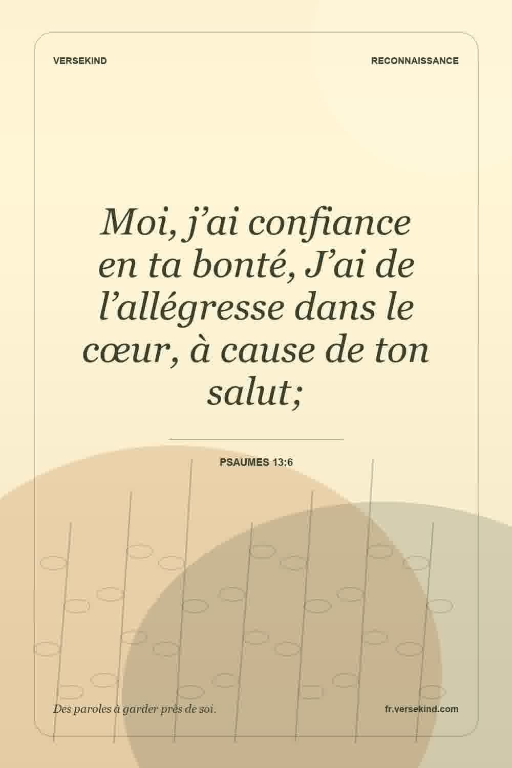 Moi, j’ai confiance en ta bonté, J’ai de l’allégresse dans le cœur, à cause de ton salut; — Psaumes 13:6