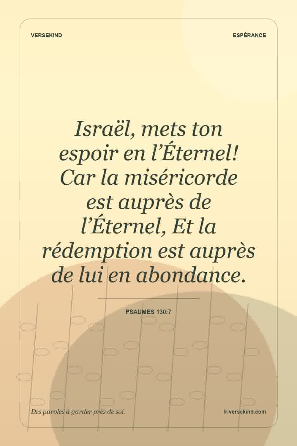 Israël, mets ton espoir en l’Éternel! Car la miséricorde est auprès de l’Éternel, Et la rédemption est auprès de lui en abondance. — Psaumes 130:7
