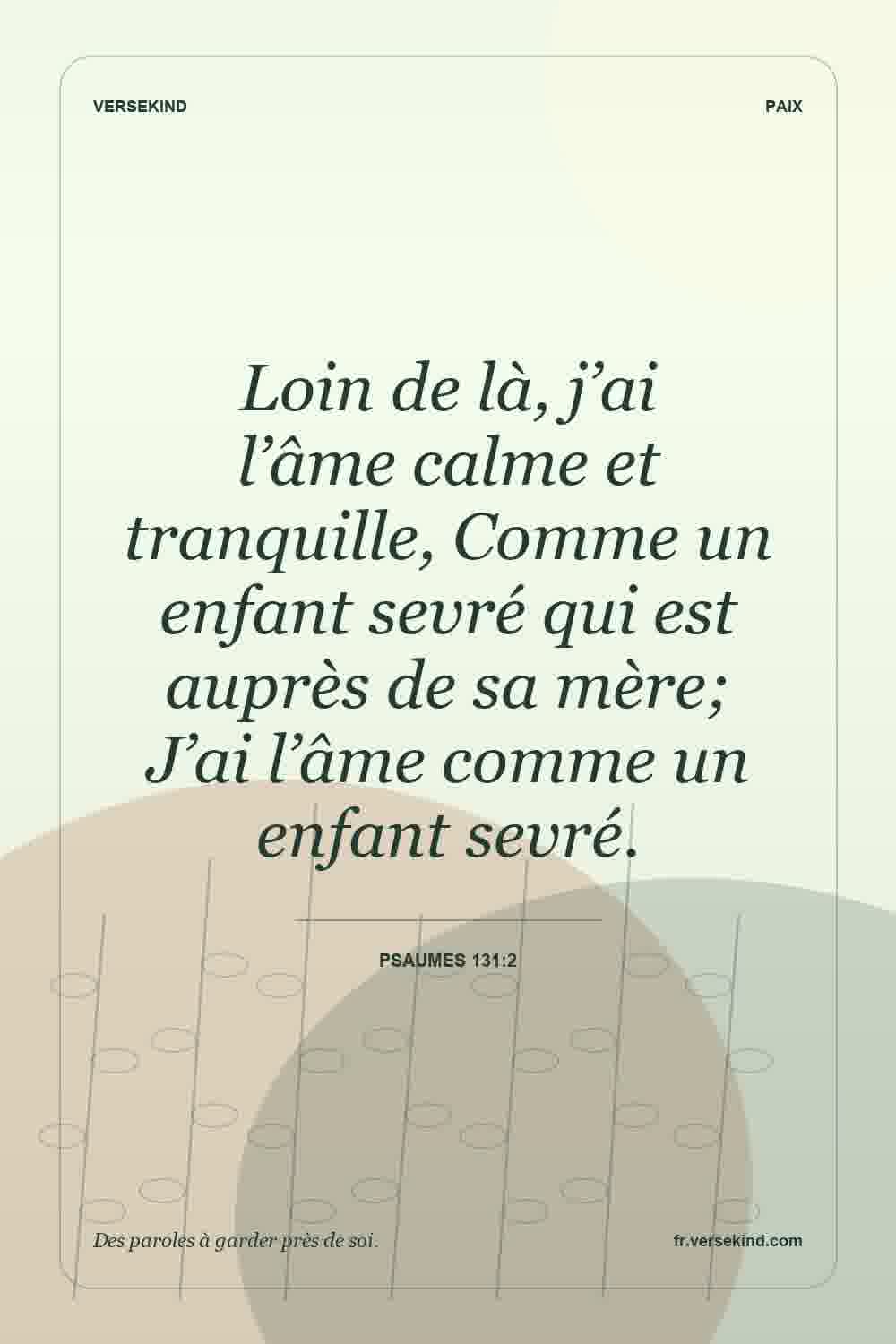 Loin de là, j’ai l’âme calme et tranquille, Comme un enfant sevré qui est auprès de sa mère; J’ai l’âme comme un enfant sevré. — Psaumes 131:2