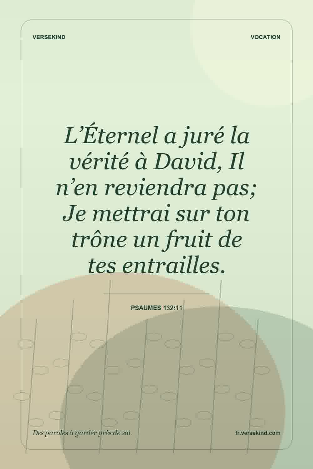 L’Éternel a juré la vérité à David, Il n’en reviendra pas; Je mettrai sur ton trône un fruit de tes entrailles. — Psaumes 132:11