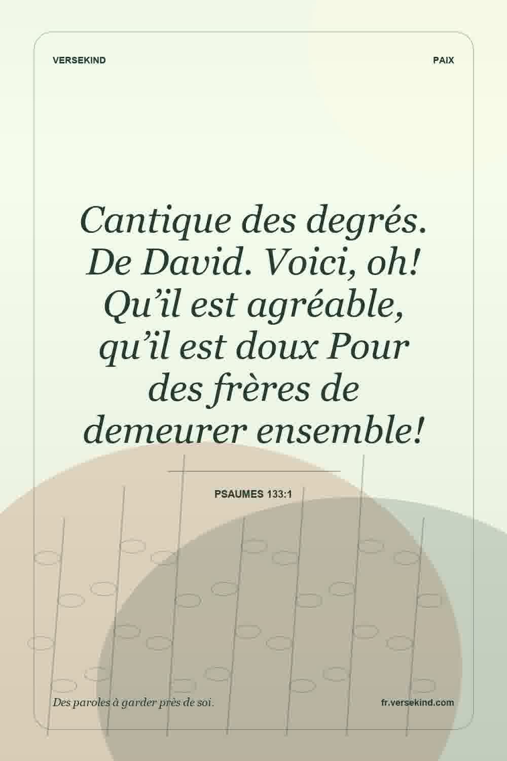 Cantique des degrés. De David. Voici, oh! Qu’il est agréable, qu’il est doux Pour des frères de demeurer ensemble! — Psaumes 133:1