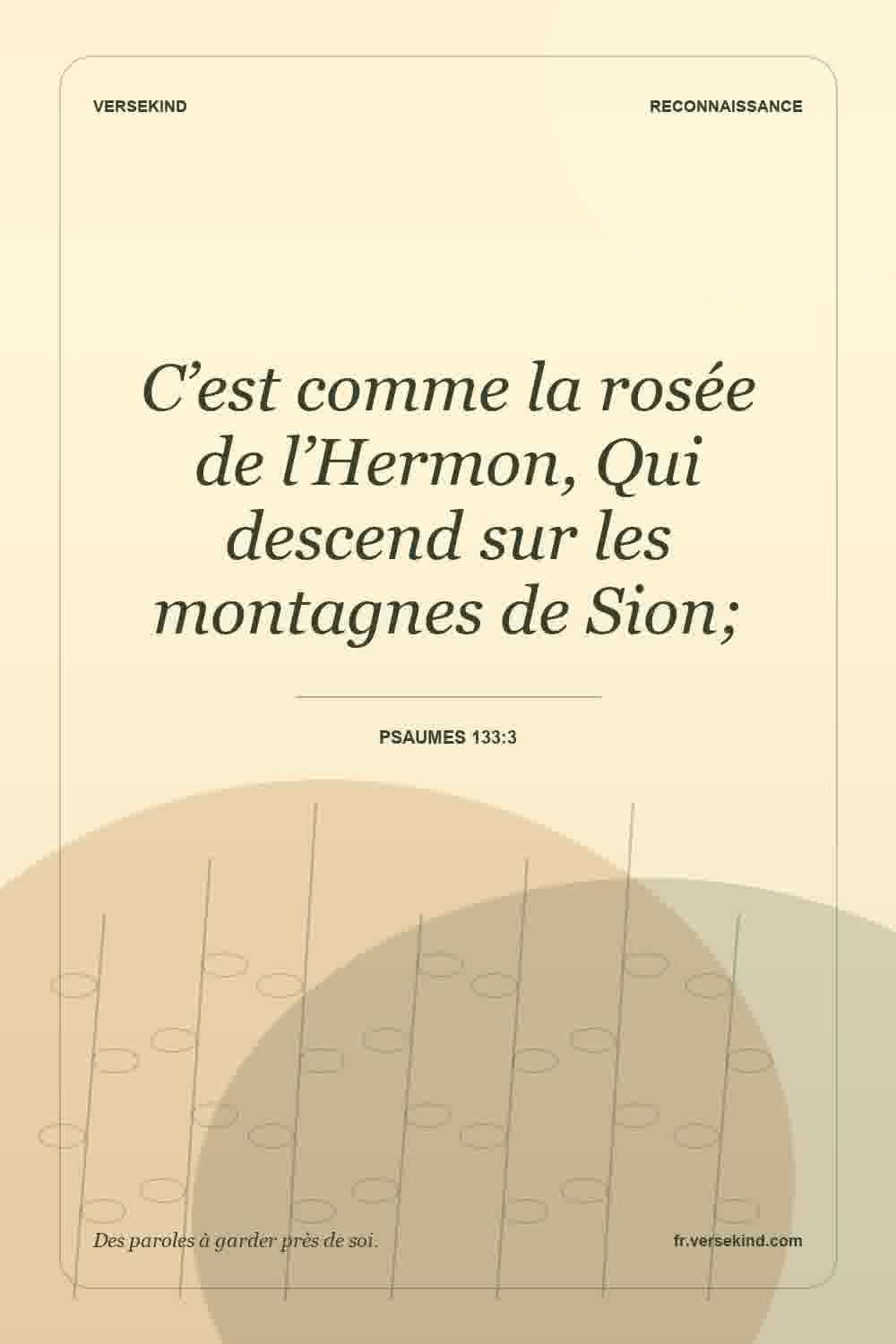 C’est comme la rosée de l’Hermon, Qui descend sur les montagnes de Sion; — Psaumes 133:3
