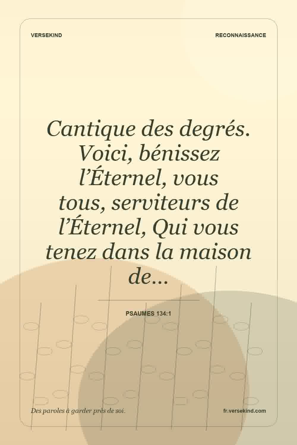 Cantique des degrés. Voici, bénissez l’Éternel, vous tous, serviteurs de l’Éternel, Qui vous tenez dans la maison de… — Psaumes 134:1