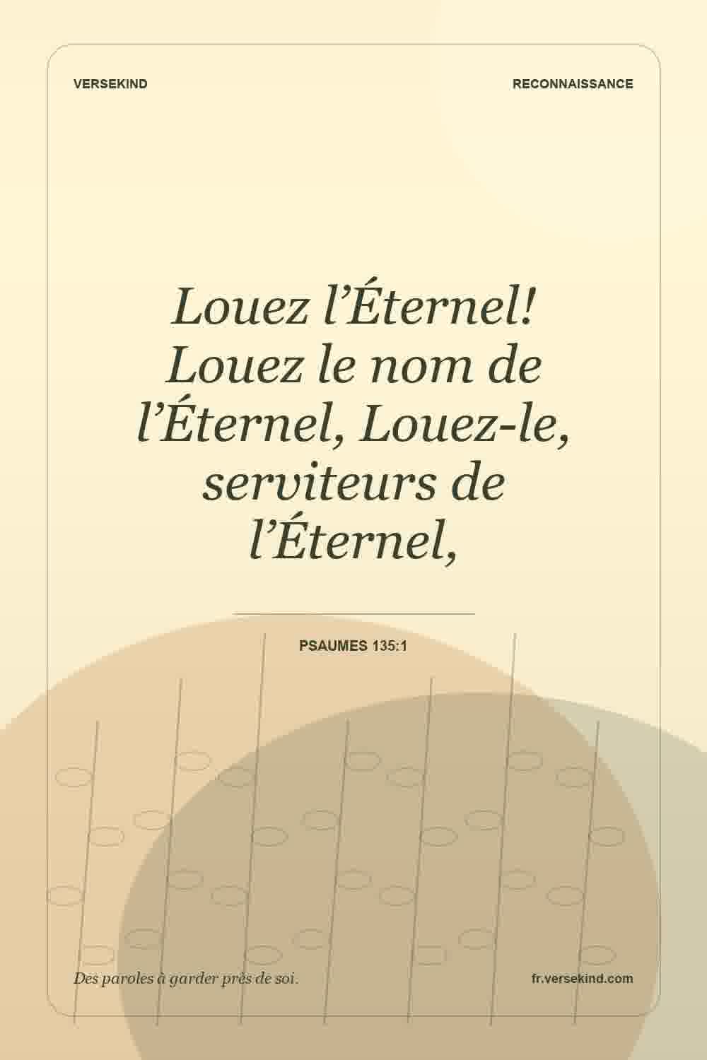 Louez l’Éternel! Louez le nom de l’Éternel, Louez-le, serviteurs de l’Éternel, — Psaumes 135:1