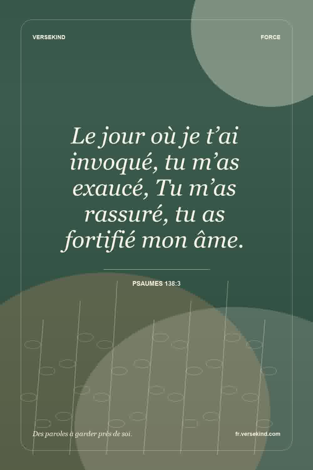 Le jour où je t’ai invoqué, tu m’as exaucé, Tu m’as rassuré, tu as fortifié mon âme. — Psaumes 138:3