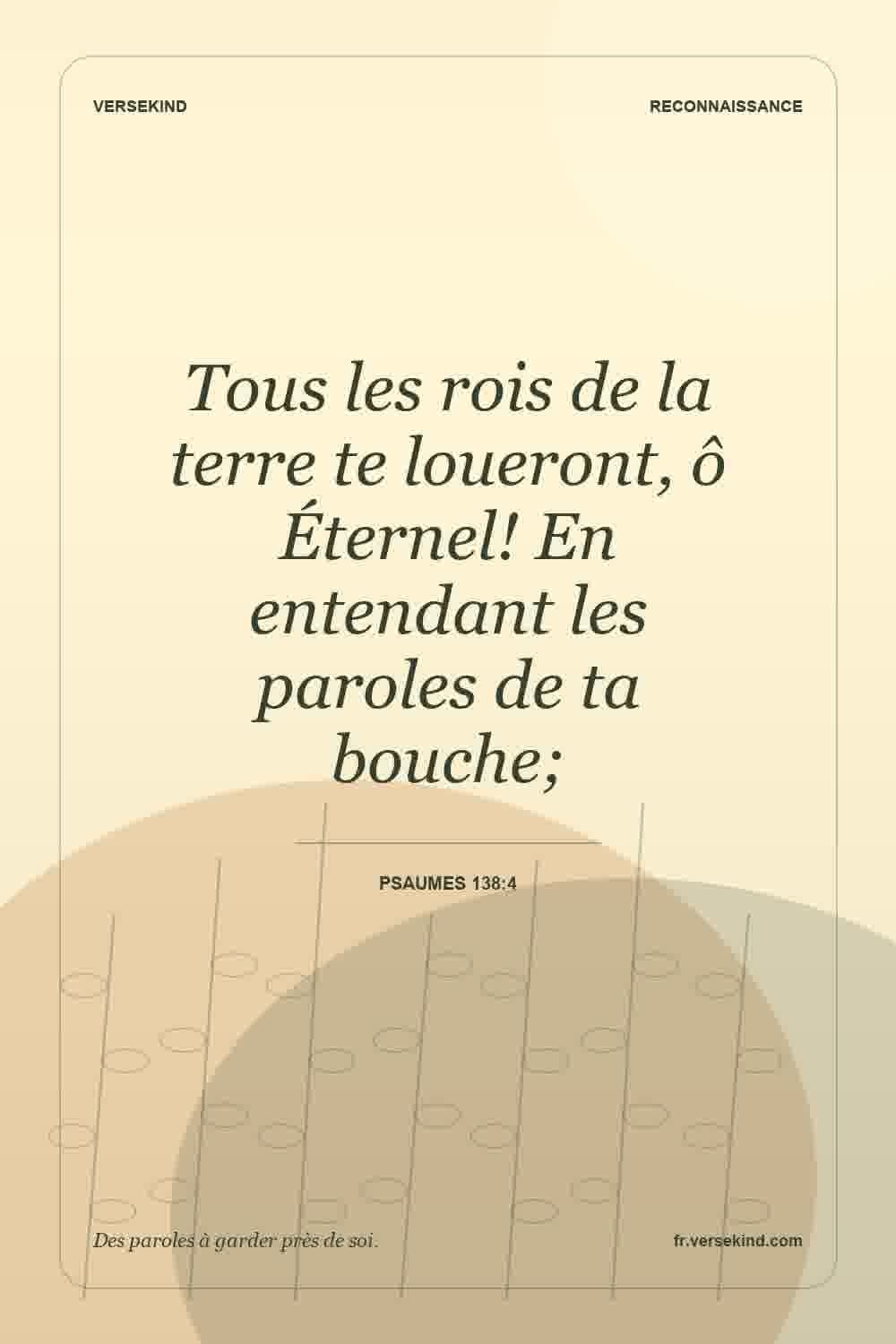 Tous les rois de la terre te loueront, ô Éternel! En entendant les paroles de ta bouche; — Psaumes 138:4