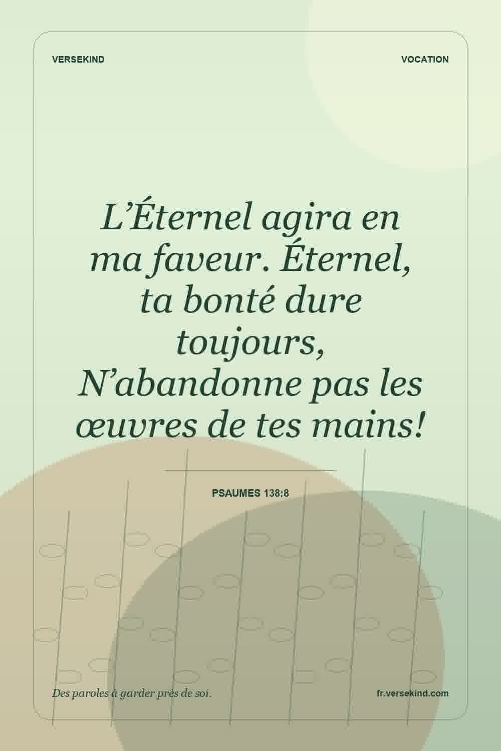 L’Éternel agira en ma faveur. Éternel, ta bonté dure toujours, N’abandonne pas les œuvres de tes mains! — Psaumes 138:8