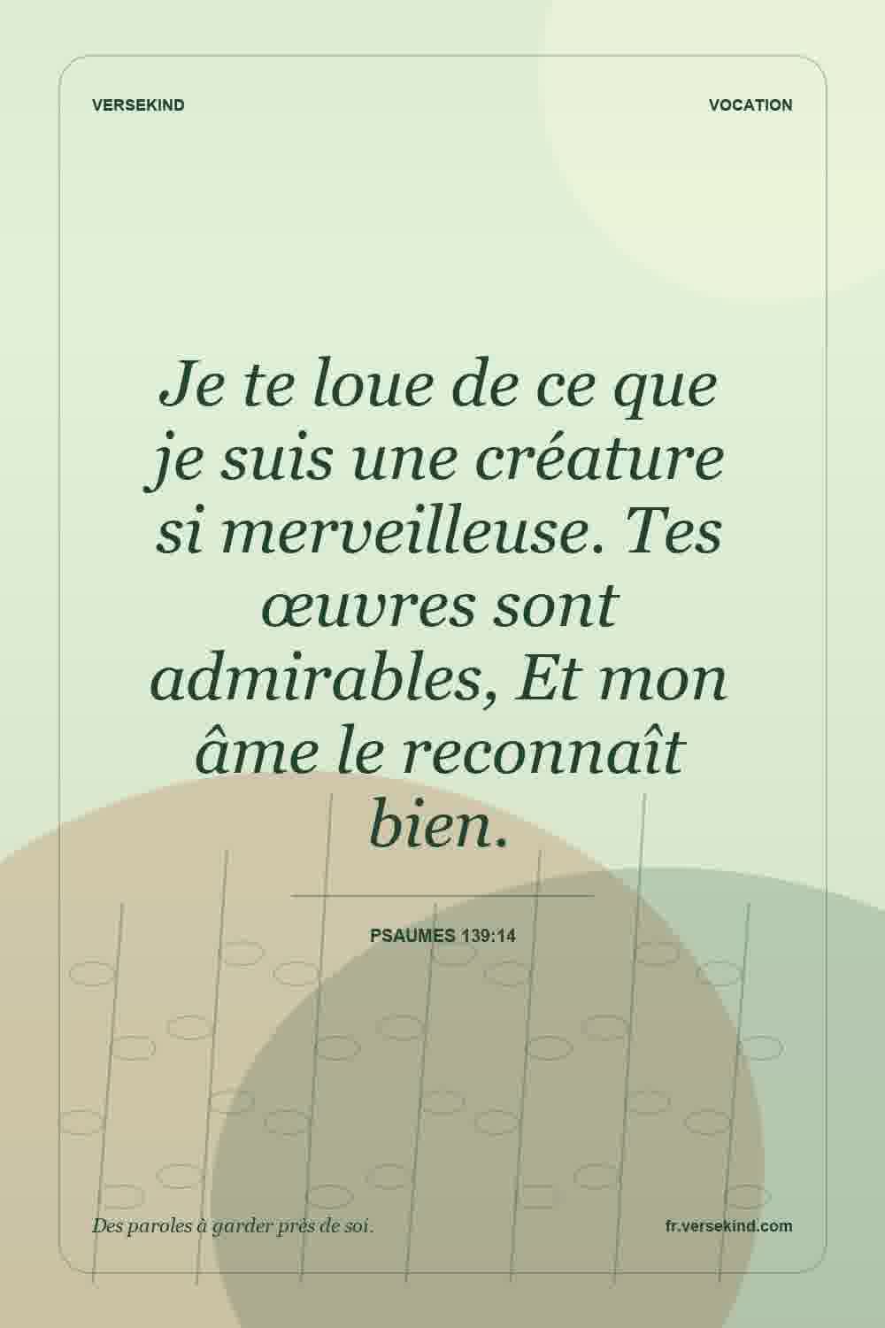 Je te loue de ce que je suis une créature si merveilleuse. Tes œuvres sont admirables, Et mon âme le reconnaît bien. — Psaumes 139:14