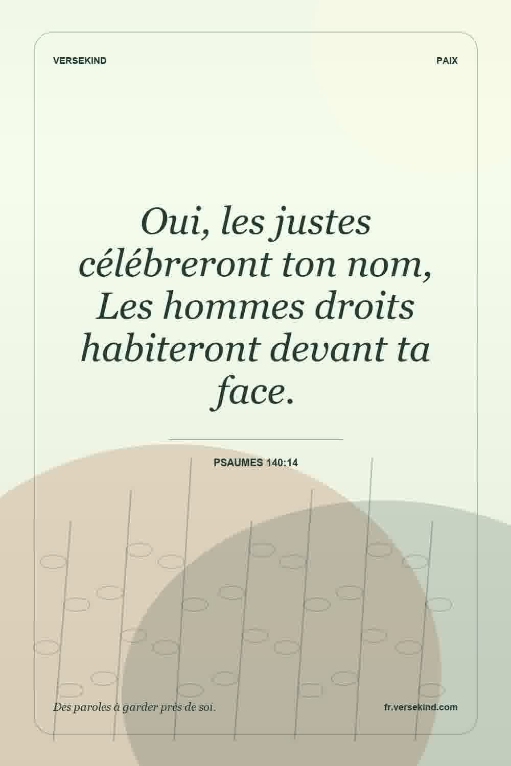 Oui, les justes célébreront ton nom, Les hommes droits habiteront devant ta face. — Psaumes 140:14