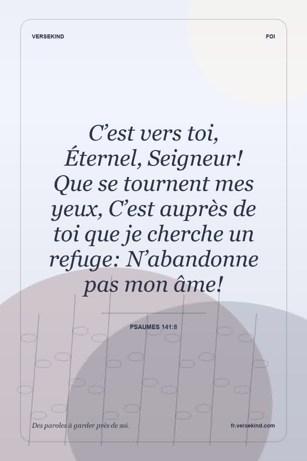 C’est vers toi, Éternel, Seigneur! Que se tournent mes yeux, C’est auprès de toi que je cherche un refuge: N’abandonne pas mon âme! — Psaumes 141:8
