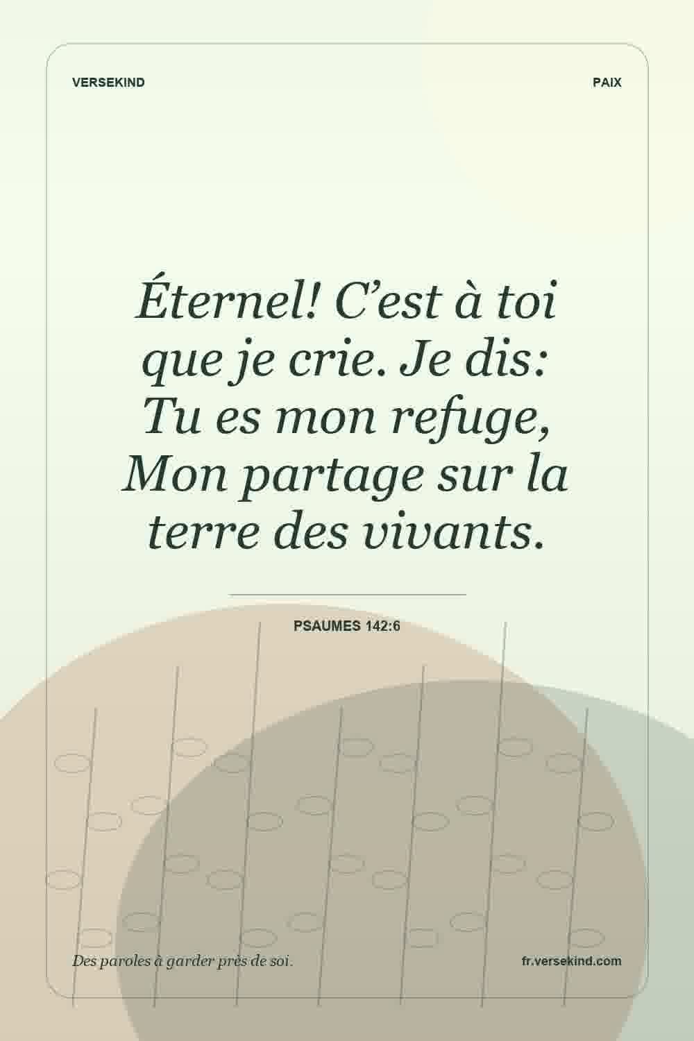 Éternel! C’est à toi que je crie. Je dis: Tu es mon refuge, Mon partage sur la terre des vivants. — Psaumes 142:6