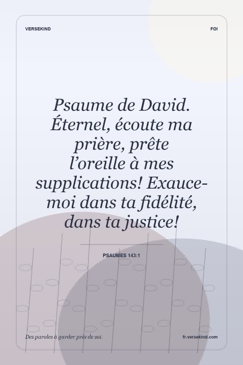 Psaume de David. Éternel, écoute ma prière, prête l’oreille à mes supplications! Exauce-moi dans ta fidélité, dans ta justice! — Psaumes 143:1