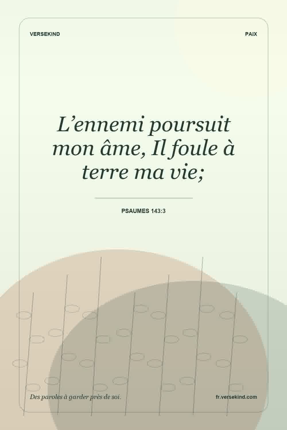 L’ennemi poursuit mon âme, Il foule à terre ma vie; — Psaumes 143:3