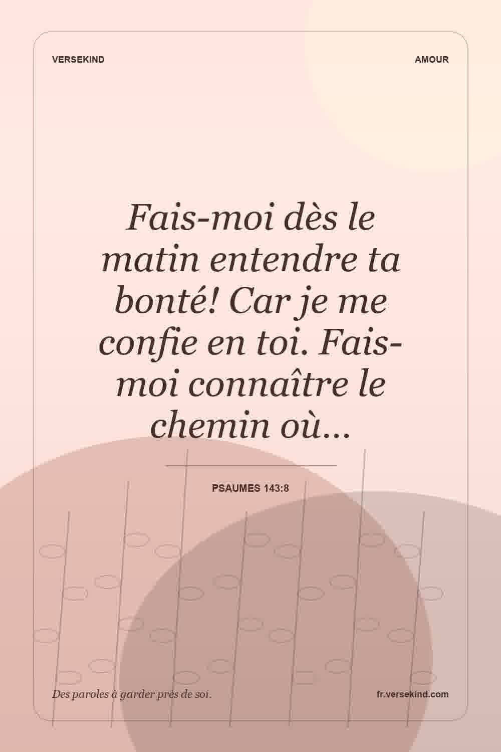 Fais-moi dès le matin entendre ta bonté! Car je me confie en toi. Fais-moi connaître le chemin où… — Psaumes 143:8