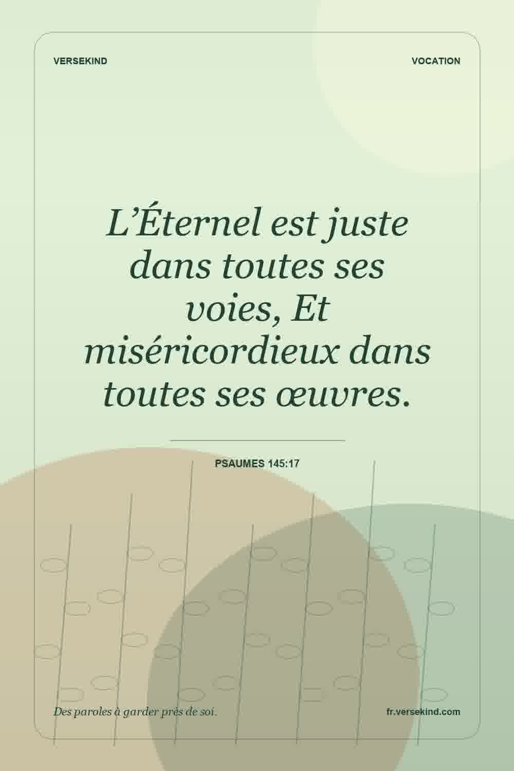 L’Éternel est juste dans toutes ses voies, Et miséricordieux dans toutes ses œuvres. — Psaumes 145:17