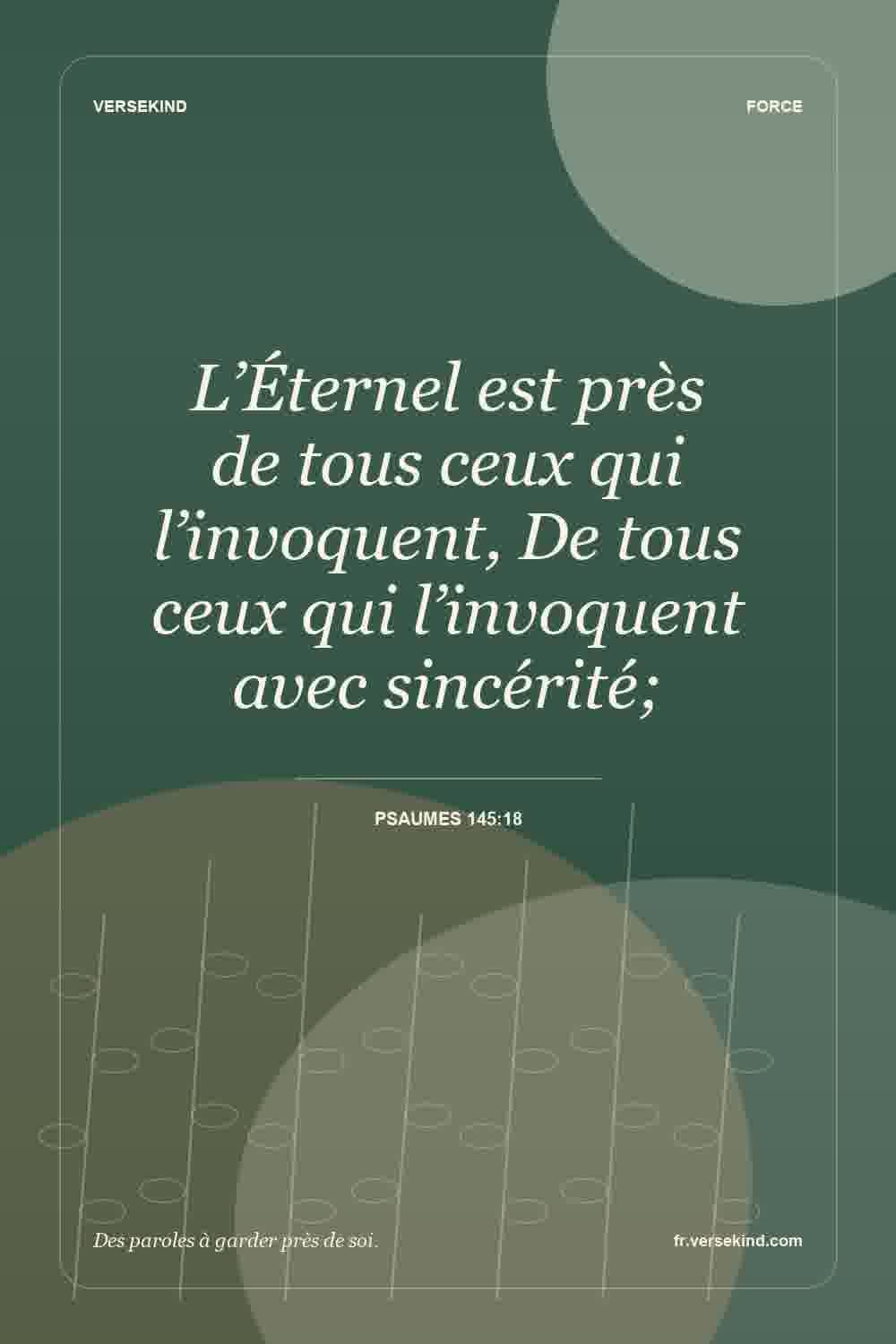 L’Éternel est près de tous ceux qui l’invoquent, De tous ceux qui l’invoquent avec sincérité; — Psaumes 145:18