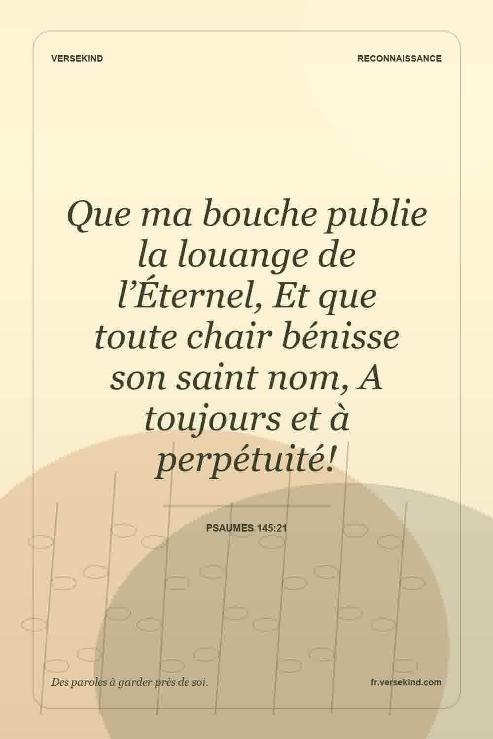 Que ma bouche publie la louange de l’Éternel, Et que toute chair bénisse son saint nom, A toujours et à perpétuité! — Psaumes 145:21