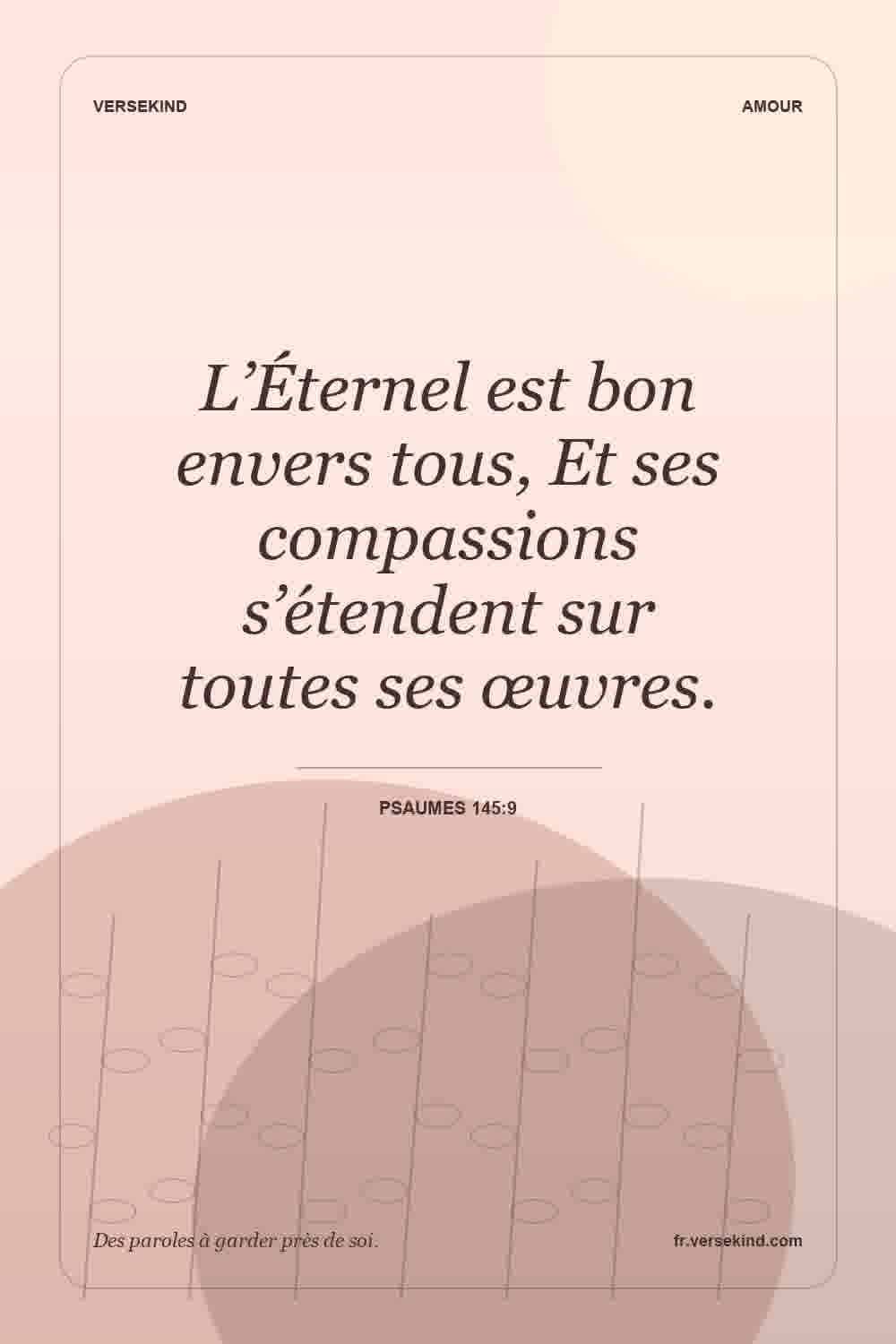 L’Éternel est bon envers tous, Et ses compassions s’étendent sur toutes ses œuvres. — Psaumes 145:9