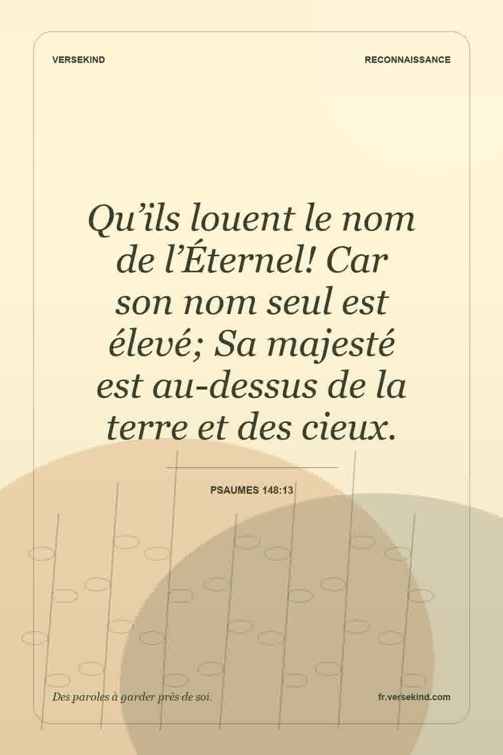 Qu’ils louent le nom de l’Éternel! Car son nom seul est élevé; Sa majesté est au-dessus de la terre et des cieux. — Psaumes 148:13