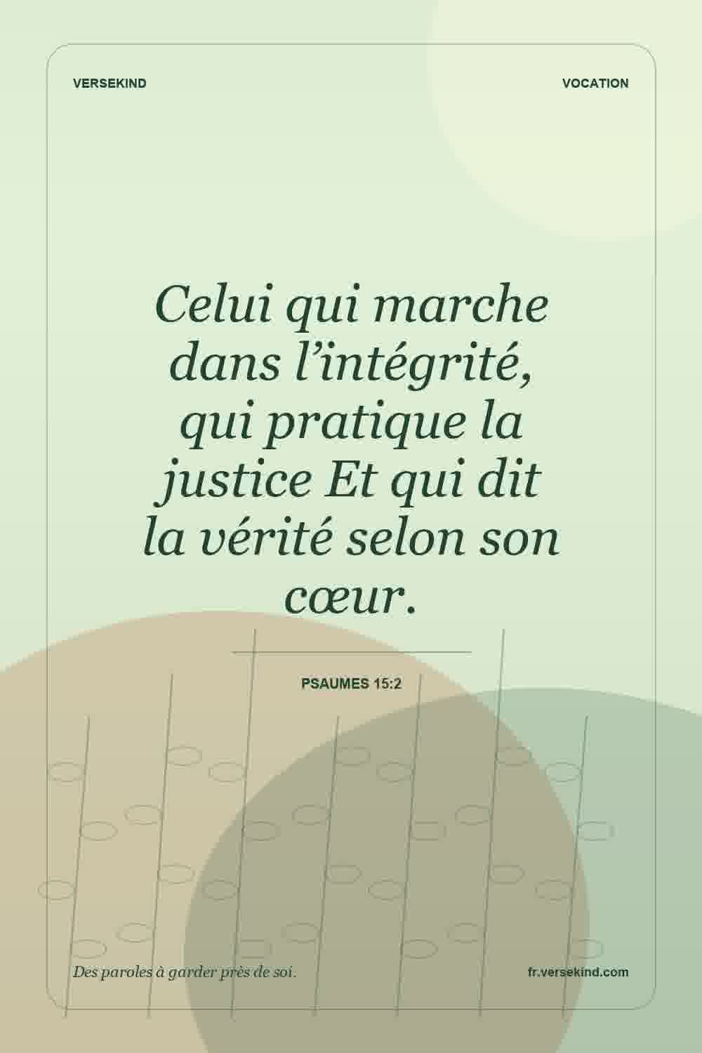 Celui qui marche dans l’intégrité, qui pratique la justice Et qui dit la vérité selon son cœur. — Psaumes 15:2