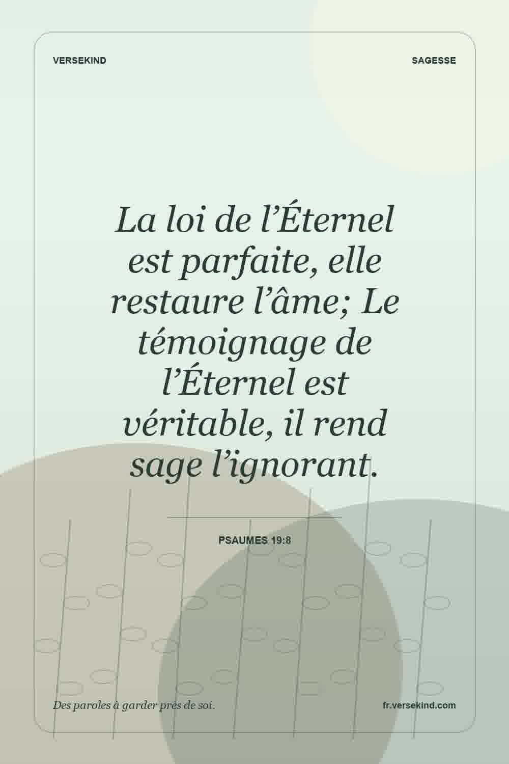 La loi de l’Éternel est parfaite, elle restaure l’âme; Le témoignage de l’Éternel est véritable, il rend sage l’ignorant. — Psaumes 19:8