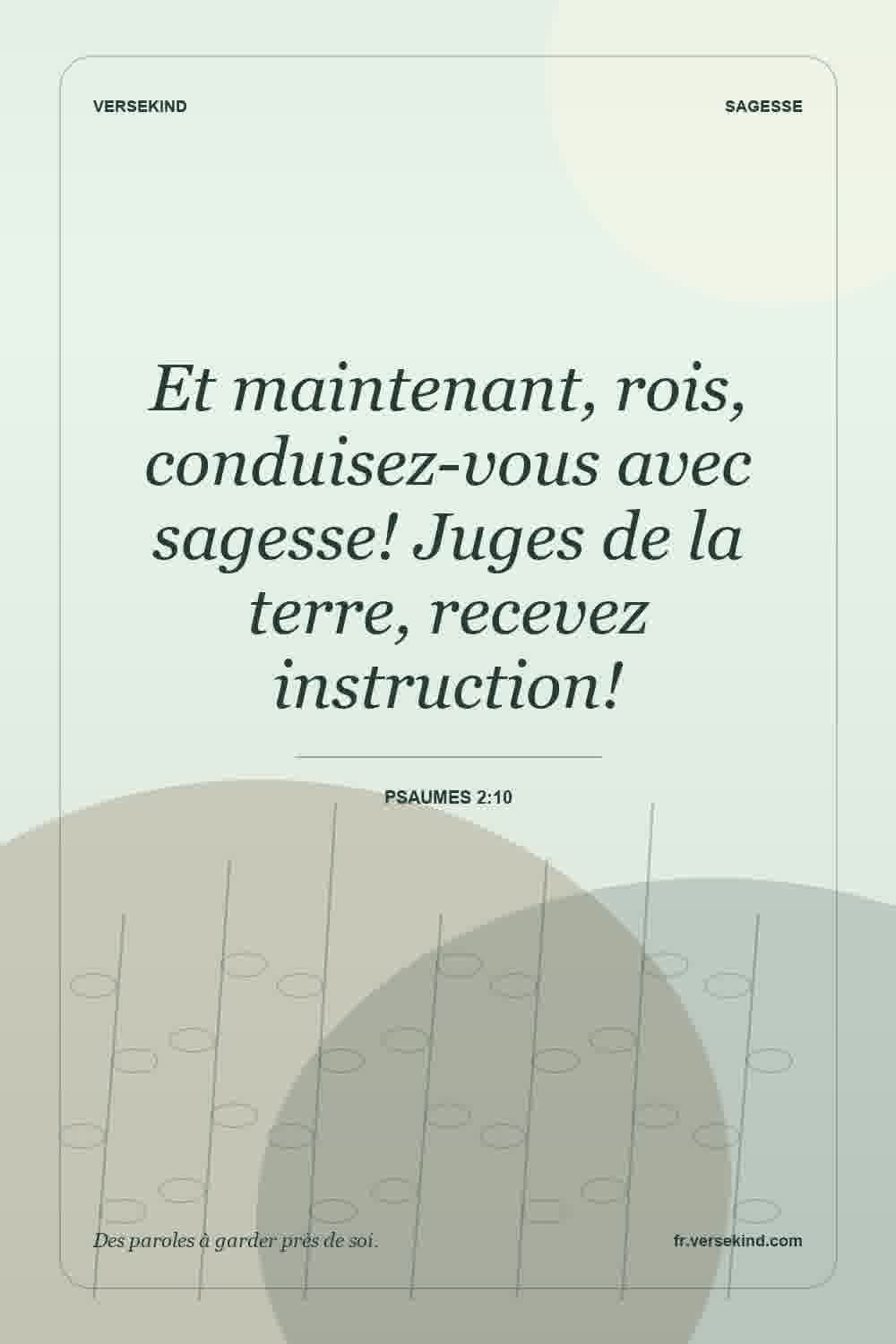 Et maintenant, rois, conduisez-vous avec sagesse! Juges de la terre, recevez instruction! — Psaumes 2:10