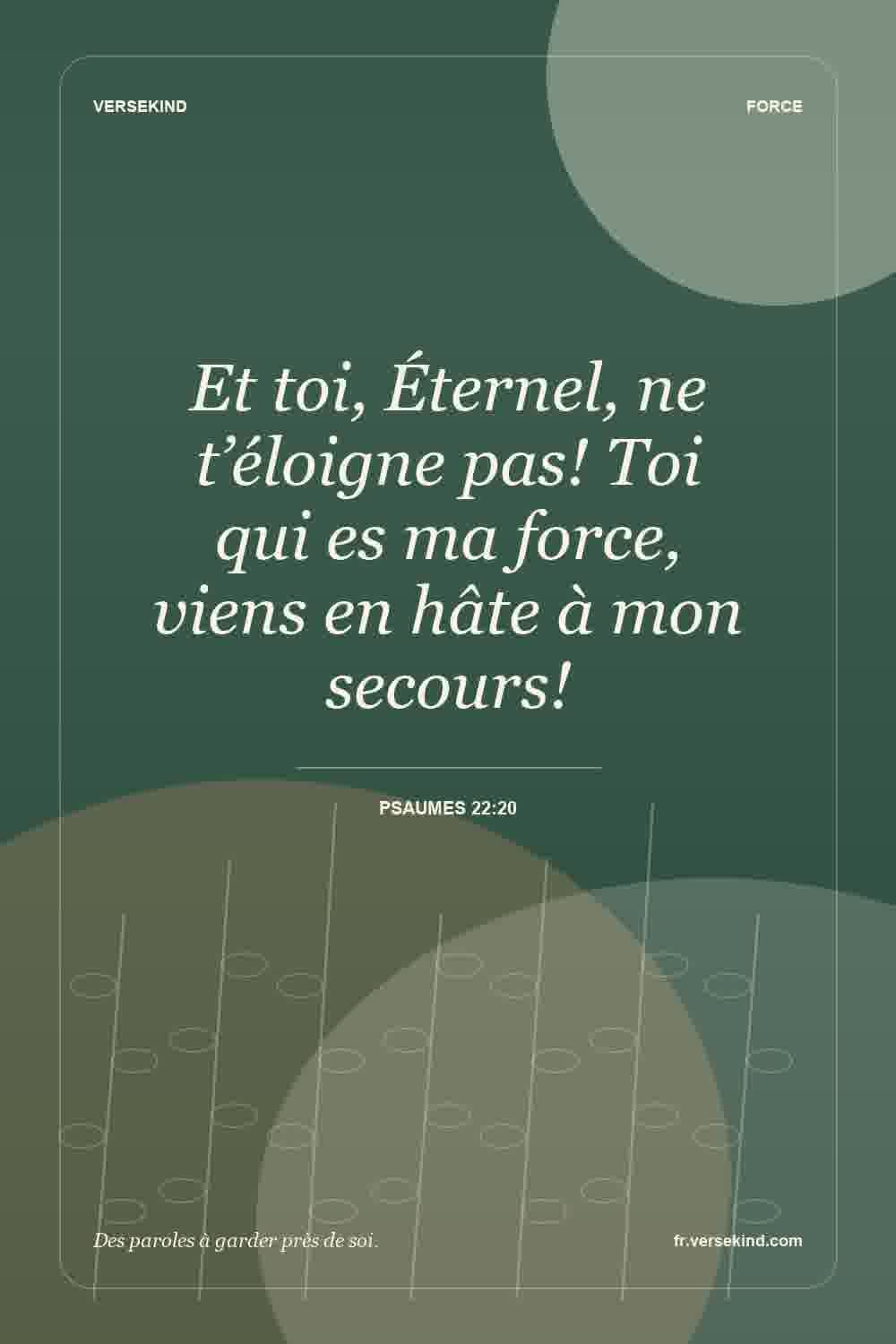 Et toi, Éternel, ne t’éloigne pas! Toi qui es ma force, viens en hâte à mon secours! — Psaumes 22:20