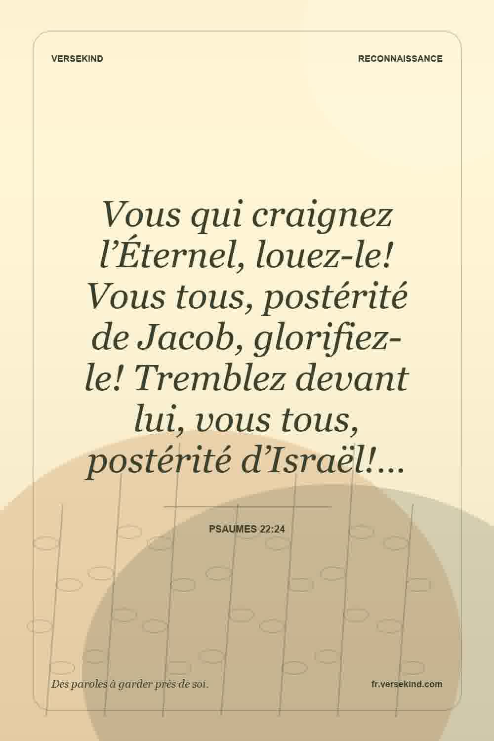 Vous qui craignez l’Éternel, louez-le! Vous tous, postérité de Jacob, glorifiez-le! Tremblez devant lui, vous tous, postérité d’Israël!… — Psaumes 22:24