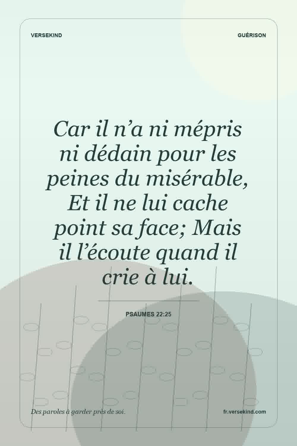 Car il n’a ni mépris ni dédain pour les peines du misérable, Et il ne lui cache point sa face; Mais il l’écoute quand il crie à lui. — Psaumes 22:25